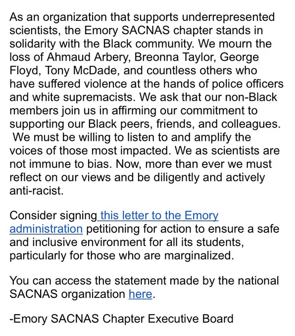 As an organization that supports underrepresented scientists, the Emory SACNAS chapter stands in solidarity with the Black community. We mourn the loss of Ahmaud Arbery, Breonna Taylor, George Floyd, Tony McDade, and countless others who have suffered violence at the hands of police officers and white supremacists. We ask that our non-Black members join us in affirming our commitment to supporting our Black peers, friends, and colleagues.  We must be willing to listen to and amplify the voices of those most impacted. We as scientists are not immune to bias. Now, more than ever we must reflect on our views and be diligently and actively anti-racist.
Consider signing this letter to the Emory administration petitioning for action to ensure a safe and inclusive environment for all its students, particularly for those who are marginalized.
You can access the statement made by the national SACNAS organization here.
-Emory SACNAS Chapter Executive Board