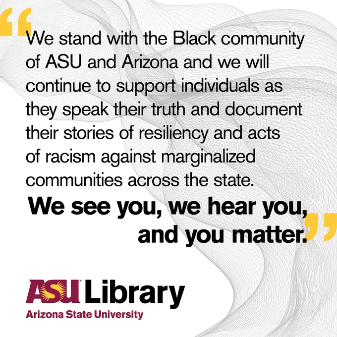 We stand with the Black community of ASU and Arizona and we will continue to support individuals as they speak their truth and document their stories of resiliency and acts of racism against marginalized communities across the state. We see you, we hear you, and you matter.