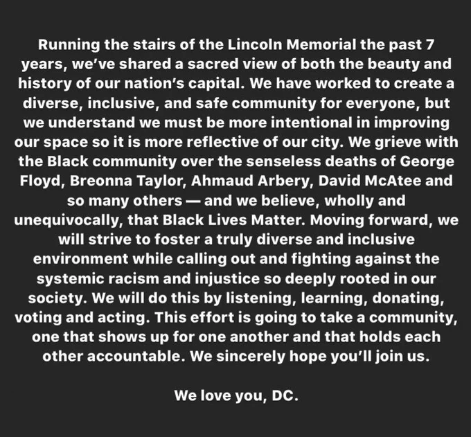 White text on black background reading: Running the stairs of the Lincoln Memorial the past 7 years, we’ve shared a sacred view of both the beauty and history of our nation’s capital. We have worked to create a diverse, inclusive, and safe community for everyone, but we understand we must be more intentional in improving our space so it is more reflective of our city. We grieve with the Black community over the senseless deaths of George Floyd, Breonna Taylor, Ahmaud Arbery, David McAtee and so many others — and we believe, wholly and unequivocally, that Black Lives Matter. Moving forward, we will strive to foster a truly diverse and inclusive environment while calling out and fighting against the systemic racism and injustice so deeply rooted in our society. We will do this by listening, learning, donating, voting and acting. This effort is going to take a community, one that shows up for one another and that holds each other accountable. We sincerely hope you’ll join us. We love you.