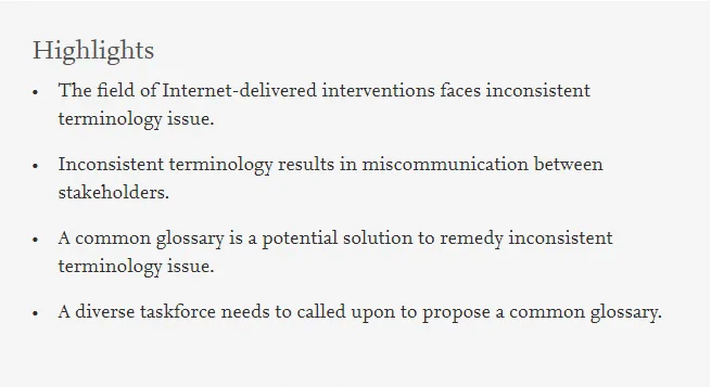 Highlights

• The field of Internet-delivered interventions faces inconsistent terminology issue.

• Inconsistent terminology results in miscommunication between stakeholders.

• A common glossary is a potential solution to remedy inconsistent terminology issue.

• A diverse taskforce needs to called upon to propose a common glossary.