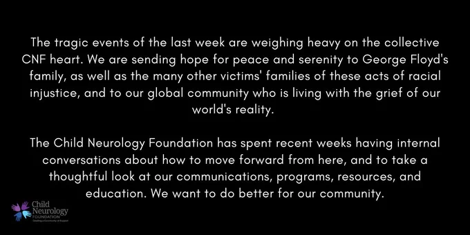 The tragic events of the last week are weighing heavy on the collective CNF heart. We are sending hope for peace and serenity to George Floyd's family, as well as the many other victims' families of these acts of racial injustice, and to our global community who is living with the grief of our world's reality. 

The Child Neurology Foundation has spent recent weeks having internal conversations about how to move forward from here, and to take a thoughtful look at our communications, programs, resources, and education. We want to do better for our community.