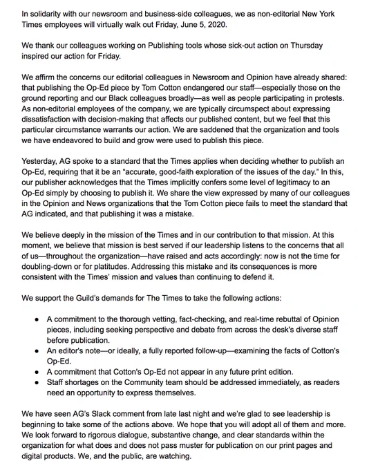 In solidarity with our newsroom and business-side colleagues, we as non-editorial New York Times employees will virtually walk out Friday, June 5, 2020.


We thank our colleagues working on Publishing tools whose sick-out action on Thursday inspired our action for Friday.

We affirm the concerns our editorial colleagues in Newsroom and Opinion have already shared: that publishing the Op-Ed piece by Tom Cotton endangered our staff—especially those on the ground reporting and our Black colleagues broadly—as well as people participating in protests. As non-editorial employees of the company, we are typically circumspect about expressing dissatisfaction with decision-making that affects our published content, but we feel that this particular circumstance warrants our action. We are saddened that the organization and tools we have endeavored to build and grow were used to publish this piece.