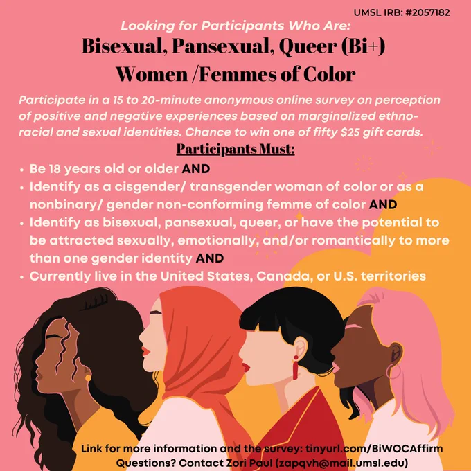 Pink background with the silhouetted profiles of four female-presenting people at the bottom.

Text reads:
Looking for participants who are bisexual, pansexual, queer (Bi ) women/femmes of color.

Participate in a 15 to 20-minute anonymous online survey on perception of positive and negative experiences based on marginalized ethno-racial and sexual identities. Chance to win one of fifty $25 gift cards.

Participants must:
Be 18 years old or older AND

Identify as a cisgender/ transgender woman of color or as a nonbinary/ gender non-conforming femme of color AND

Identify as bisexual, pansexual, queer, or have the potential to be attracted sexually, emotionally, and/or romantically to more than one gender identity AND

Currently live in the United States, Canada, or U.S. territories.

Link for more information and the survey: tinyurl.com/BiWOCAffirm
Questions? Contact Zori Paul (zapqvh@mail.umsl.edu).