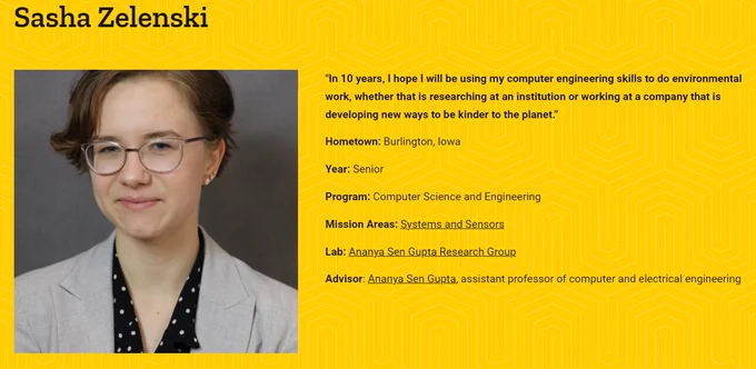 Sasha Alexandra Zelenski portrait and text:
"In 10 years, I hope I will be using my computer engineering skills to do environmental work, whether that is researching at an institution or working at a company that is developing new ways to be kinder to the planet.”

Hometown: Burlington, Iowa

Year: Senior

Program: Computer Science and Engineering

Mission Areas: Systems and Sensors

Lab: Ananya Sen Gupta Research Group

Advisor: Ananya Sen Gupta, assistant professor of computer and electrical engineering