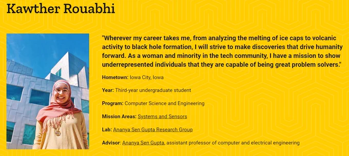 Photo of Kawther Rouabhi

"Wherever my career takes me, from analyzing the melting of ice caps to volcanic activity to black hole formation, I will strive to make discoveries that drive humanity forward. As a woman and minority in the tech community, I have a mission to show underrepresented individuals that they are capable of being great problem solvers."

Hometown: Iowa City, Iowa

Year: Third-year undergraduate student

Program: Computer Science and Engineering

Mission Areas: Systems and Sensors

Lab: Ananya Sen Gupta Research Group

Advisor: Ananya Sen Gupta, assistant professor of computer and electrical engineering