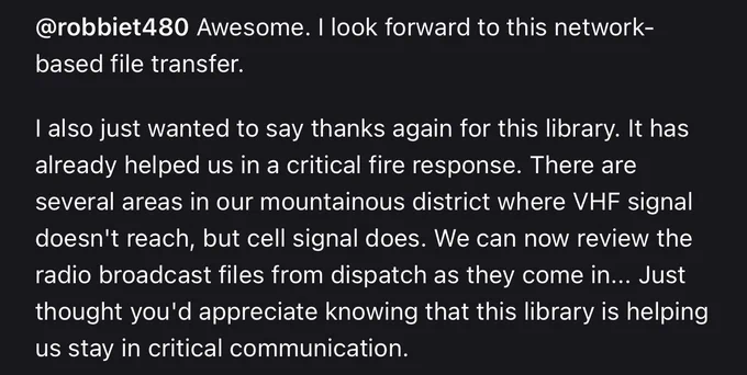 A screenshot of a GitHub comment that reads “@robbiet480 Awesome. I look forward to this network-based file transfer.

I also just wanted to say thanks again for this library. It has already helped us in a critical fire response. There are several areas in our mountainous district where VHF signal doesn't reach, but cell signal does. We can now review the radio broadcast files from dispatch as they come in... Just thought you'd appreciate knowing that this library is helping us stay in critical communication.”