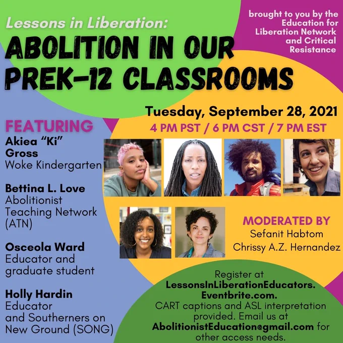 Image description:  The background of this image is magenta and lavender, with a bright green circle at the top, a yellow circle in the center and green circle towards the bottom. The flyer reads, “Lessons in Liberation: Abolition in our PreK-12 Classrooms,Tuesday, September 28, 2021, 4 PM PST / 6 PM CST / 7 PM EST. FEATURING Akiea “Ki” Gross, Woke Kindergarten; Bettina L. Love, Abolitionist Teaching Network (ATN); Osceola Ward, Educator and Graduate student; Holly Hardin, Educator and Southerners on New Ground (SONG).” Images of the 4 panelists are to the right of this text. Below these images is text that reads, ‘Moderated by Sefanit Habtom and Chrissy A.Z. Hernandez” as well as the moderators’ photos. Below this is text that reads, ‘Register at LessonsInLiberationEducators.Eventbrite.com. CART captions and ASL interpretation provided. Email AbolitionistEducation@gmail.com for accessibility.’ The top right corner reads “Brought to you by the Education for Liberation Network and Criti
