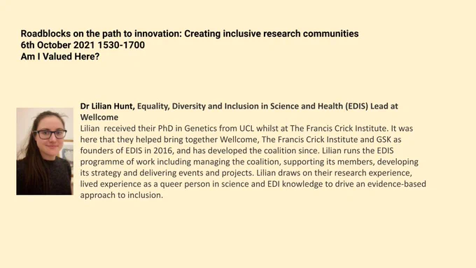 Lilian is depicted in a headshot as a white person with long dark brown hair tied back in a ponytail over one shoulder in a black top with black frame glasses. Bio reads: Lilian  received their PhD in Genetics from UCL whilst at The Francis Crick Institute. It was here that they helped bring together Wellcome, The Francis Crick Institute and GSK as founders of EDIS in 2016, and has developed the coalition since. Lilian runs the EDIS programme of work including managing the coalition, supporting its members, developing its strategy and delivering events and projects. Lilian draws on their research experience, lived experience as a queer person in science and EDI knowledge to drive an evidence-based approach to inclusion.
