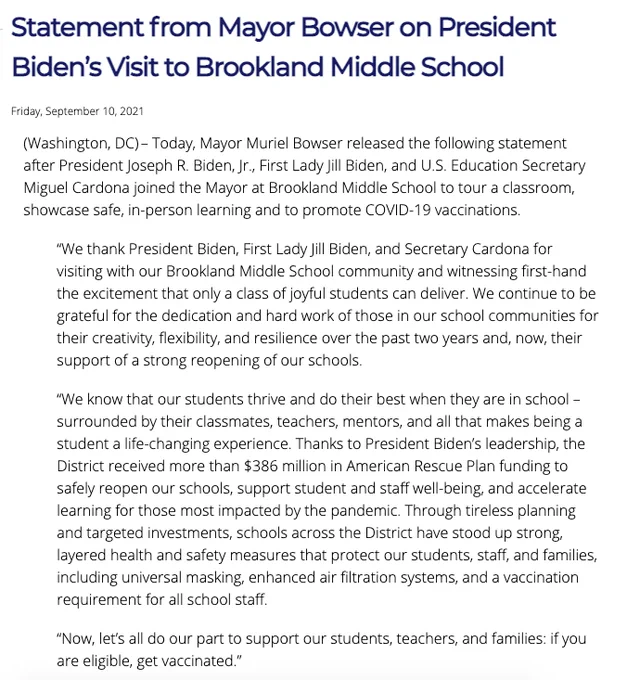 Statement from Mayor Bowser on President Biden’s Visit to Brookland Middle School
Friday, September 10, 2021
(Washington, DC) – Today, Mayor Muriel Bowser released the following statement after President Joseph R. Biden, Jr., First Lady Jill Biden, and U.S. Education Secretary Miguel Cardona joined the Mayor at Brookland Middle School to tour a classroom, showcase safe, in-person learning and to promote COVID-19 vaccinations.

“We thank President Biden, First Lady Jill Biden, and Secretary Cardona for visiting with our Brookland Middle School community and witnessing first-hand the excitement that only a class of joyful students can deliver. We continue to be grateful for the dedication and hard work of those in our school communities for their creativity, flexibility, and resilience over the past two years and, now, their support of a strong reopening of our schools.

“We know that our students thrive and do their best when they are in school – surrounded by their classmates, teachers