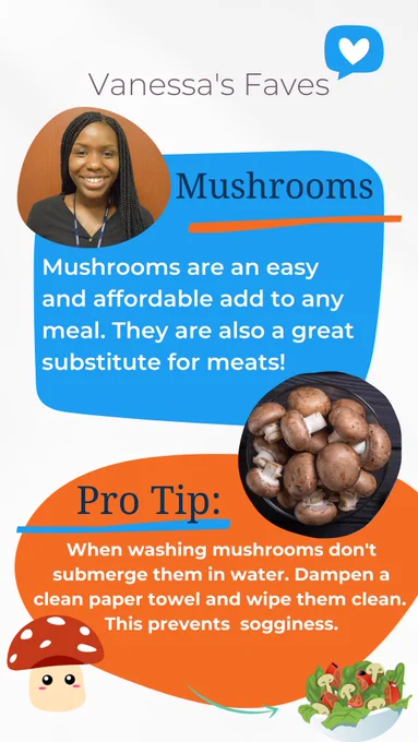 Vanessa's Faves, Mushrooms, Mushrooms are an easy and affordable add to any meal. They are also a great substitute for meats! Pro Tip: When washing mushrooms don't submerge them in water. Dampen a clean paper towel and wipe them clean. This prevents  sogginess.