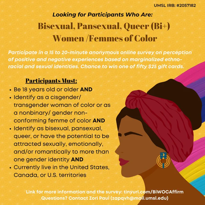 Flyer with yellow background and the image of a femme-presenting person on the right with the bisexual colors and pansexual colors behind them. 

Looking for bisexual, pansexual, queer (Bi ) women and femmes of color.

Participate in a 15 to 20-minute anonymous online survey on perception of positive and negative experiences based on marginalized ethno-racial and sexual identities. Chance to win one of fifty $25 gift cards.

Participants must:
Be 18 years old or older AND

Identify as a cisgender/transgender woman of color or as a nonbinary/ gender non-conforming femme of color AND

Identify as bisexual, pansexual, queer, or have the potential to be attracted sexually, emotionally, and/or romantically to more than one gender identity AND

Currently live in the United States, Canada, or U.S. territories.

Link for more information and the survey: tinyurl.com/BiWOCAffirm
Questions? Contact Zori Paul (zapqvh@mail.umsl.edu)