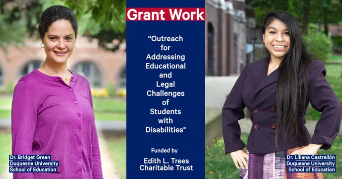 Design template with pictures of faculty and the following text:Grant work;“Outreach for Addressing Educational and Legal Challenges of Students with Disabilities”, funded by the Edith L. Trees Charitable Trust.;  Dr. Bridget Green, Duquesne University School of Education; Dr. Liliana Castrellón; Duquesne University School of Education