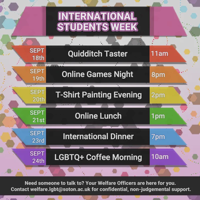 International Students Week
Sept 18th Quiddich Taster 11am
Sept 19th Online Games Night 8pm
Sept 20th T-Shirt Painting Evening 2pm
Sept 21st Online Lunch 1pm
Sept 23rd International Dinner 7pm
Sept 24th LGBTQ  Coffee Morning 10am

Need someone to talk to? Your Welfare Officers are here for you. 
Contact welfare.lgbt@soton.ac.uk for confidential, non-judgemental support.