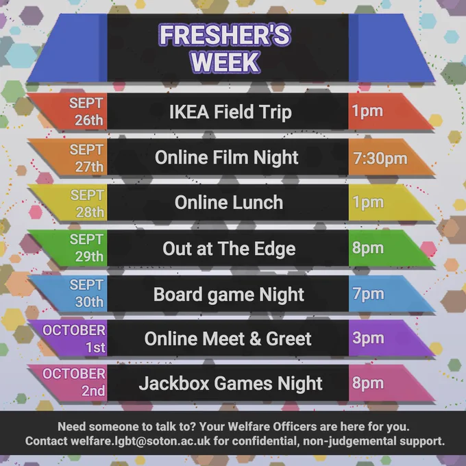 Fresher's Week
Sept 26th IKEA Field Trip 1pm
Sept 27th Online Film Night 7:30pm
Sept 28th Online Lunch 1pm
Sept 29th Out at The Edge 8pm
Sept 30th Board game night 7pm
October 1st Online Meet & greet 3pm
October 2nd Jackbox Games Night 8pm

Need someone to talk to? Your Welfare Officers are here for you. 
Contact welfare.lgbt@soton.ac.uk for confidential, non-judgemental support.