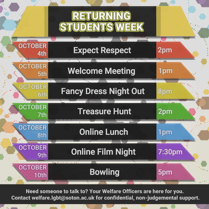 Returning Students Week

October 4th Expect Respect 2pm
October 5th Welcome Meeting 1pm
October 6th Fancy dress Night out 8pm
October 7th Treasure Hunt 2pm
October 8th Online Lunch 1pm
October 9th Online Film Night 7:30
October 10th Bowling 5pm

Need someone to talk to? Your Welfare Officers are here for you. 
Contact welfare.lgbt@soton.ac.uk for confidential, non-judgemental support.