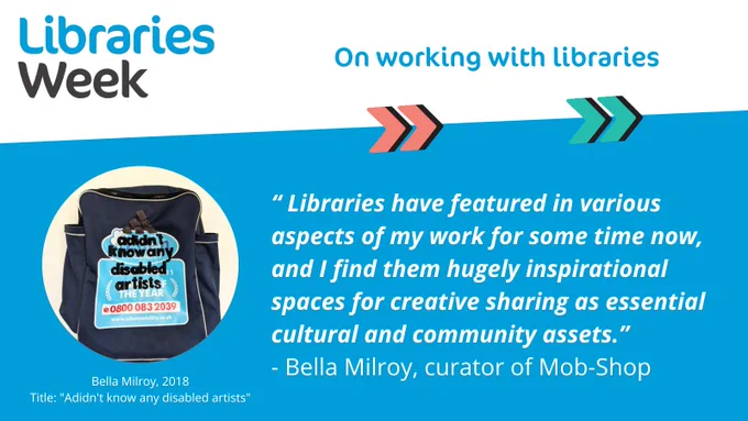 Typographic image featuring the Libraries Week logo, the title 'on working with libraries', a photo of Bella Milroy's artwork titled 'Adidn't know any disabled artists' and a quote from Bella Milroy, curator of Mob Shop: ''Libraries have featured in various aspects of my work for some time now, and I find them hugely inspirational spaces for creative sharing as essential cultural and community assets''
