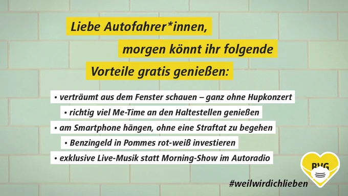 Auf dem Bild steht: Liebe Autofahrer*innen,  morgen könnt ihr folgende Vorteile gratis genießen:  - verträumt aus dem Fenster schauen - ganz ohne Hupkonzert  - richtig viel Me-Time an den Haltestellen genießen - am Smartphone hängen, ohne eine Straftat zu begehen  - Benzingeld in Pommes rot-weiß investieren - exklusive Live-Musik statt Morning-Show im Autoradio.