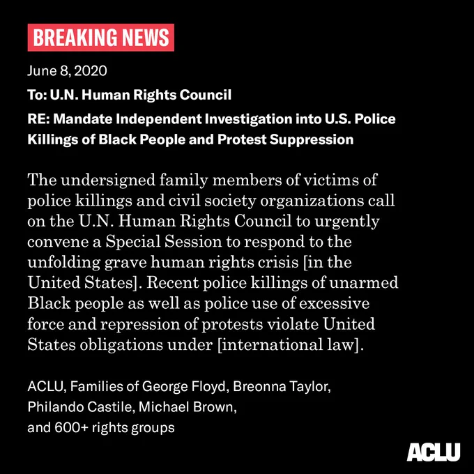 BREAKING NEWS

June 8 2020

To U.N. Human Rights Council

RE: Investigate U.S. Police Killings of Black People and Protest Suppression

The undersigned family members of victims of police killings and civil society organizations call on the U.N. Human Rights Council to urgently convene a Special Session to respond to the unfolding grave human rights crisis [in the United States]. Recent police killings of unarmed Black people as well as police use of excessive force and repression of protests violate United States obligations under [international law].


ACLU, Families of George Floyd, Breonna Taylor, Philando Castile, Michael Brown, and 600  rights groups
