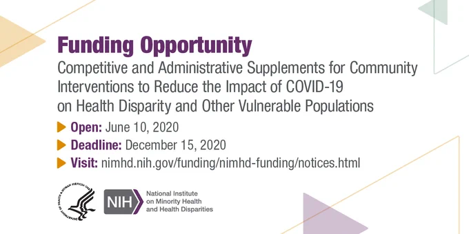 Funding Opportunity
Competitive and Administrative Supplements for Community Interventions to Reduce the Impact of COVID-19 on Health Disaprity and Other Vulnerable Populations
Open: June 10, 2020
Deadline: December 15, 2020
Visit: nimhd.nih.gov/funding/nimhd-funding/notices.html
Logos for HHS and NIMHD 