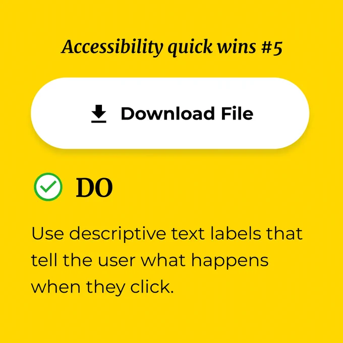 Accessibility quick wins #5

The image shows  the same button, but the label has changed to ‘Download File’. 

Caption: 
Do use descriptive text labels that tell the user what happens when they click.