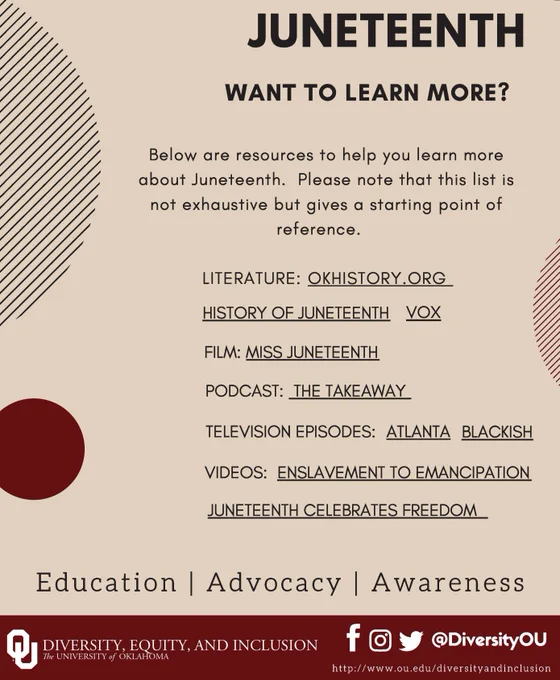JUNETEENTH WANT TO LEARN MORE? Here are resources to help you learn more about Juneteenth. Please note that this list is not exhaustive but gives a starting point of reference. LITERATURE: OKHISTORY.ORG HISTORY OF JUNETEENTH VOX. FILM: MISS JUNETEENTH PODCAST: THE TAKEAWAY. TELEVISION EPISODES: ATLANTA BLACKISH. VIDEOS: ENSLAVEMENT TO EMANCIPATION JUNETEENTH CELEBRATES FREEDOM