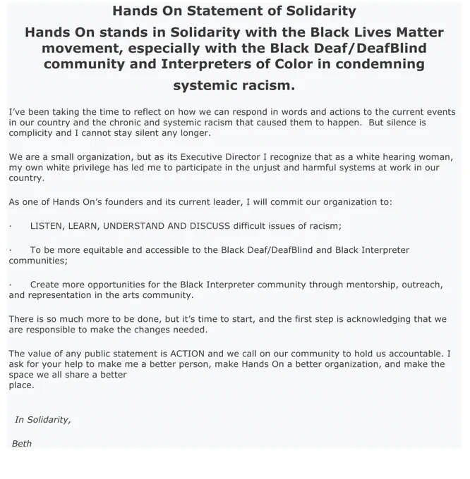 Hands On stands in Solidarity with the BLM movement, especially with the Black Deaf/DeafBlind community & Interpreters of Color in condemning systemic racism.
I’ve been taking the time to reflect on how we can respond in words and actions to the current events in our country and the chronic and systemic racism that caused them to happen.  But silence is complicity and I cannot stay silent any longer.
We are a small organization, but as its Executive Director I recognize that as a white hearing woman, my own privilege has led me to participate in the unjust and harmful systems at work in our country.
As one of Hands On’s founders and current leader, I commit our organization to:
·      LISTEN, LEARN, UNDERSTAND & DISCUSS difficult issues of racism;
·      To be more equitable and accessible to the Black Deaf/DeafBlind and Black Interpreter communities;
·     Create more opportunities for the Black Interpreter community through mentorship, outreach, & representation in the arts community