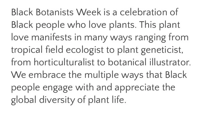 White background with black writing. What is #BlackBotanistsWeek?


Black Botanists Week is a celebration of Black people who love plants. This plant love manifests in many ways ranging from tropical field ecologist to plant geneticist, from horticulturalist to botanical illustrator. We embrace the multiple ways that Black people engage with and appreciate the global diversity of plant life.