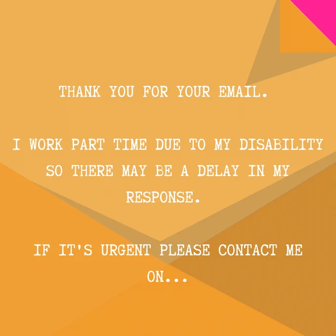  An example email which reads: Thank you for your email. I work part time due to my disability so there may be a delay in my response. If it's urgent please contact me on…
The text is on a background of a yellow envelope which covers most of the image.