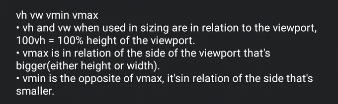 
• vh and vw when used in sizing are in relation to the viewport, 100vh = 100% height of the viewport.
• vmax is in relation of the side of the viewport that's bigger(either height or width).
• vmin is the opposite of vmax, it'sin relation of the side that's smaller.