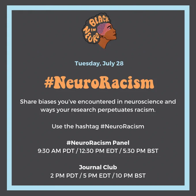 Black in Neuro logo, and below a text that reads: 
"Tuesday, July 28. #NeuroRacism 
Share biases you've encountered in neuroscience and ways your research perpetuates racism. Use the hashtag #NeuroRacism. 
#NeuroRacism Panel (9:30 am PDT/12:30 pm EDT/5:30 pm BST)
Journal Club (2 pm PDT/5 pm EDT/ 10 pm BST)