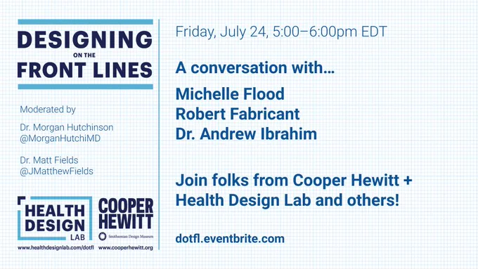  Blue text graphic. Designing on the Front Lines. Friday, July 24, 5:00-6:00pm EDT. A conversation with Michelle Flood, Robert Fabricant, Dr. Andrew Ibrahim. Join folks from Cooper Hewitt and Health Design Lab and others. dotfl.eventbrite.com