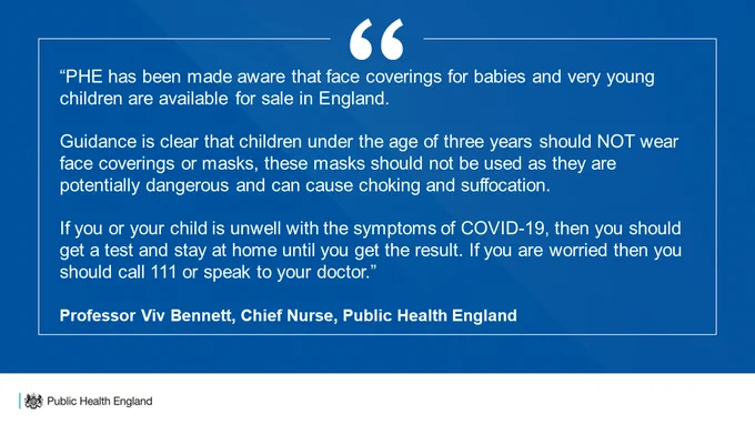 Quote from Viv Bennett, Chief Nurse at PHE:
"PHE has been made aware that face coverings for babies and very young children are available for sale in England.

Guidance is clear that children under the age of three should not wear face coverings or masks, these masks should not be used as they are potentially dangerous and could cause choking and suffocation."