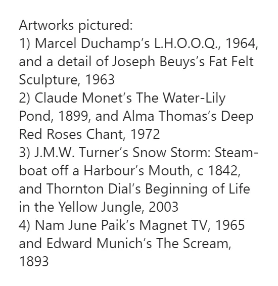 Attribution of artworks pictured in a previous tweet. Here they are:

Artworks pictured:
1) Marcel Duchamp’s L.H.O.O.Q., 1964, and a detail of Joseph Beuys’s Fat Felt Sculpture, 1963
2) Claude Monet’s The Water-Lily Pond, 1899, and Alma Thomas’s Deep Red Roses Chant, 1972
3) J.M.W. Turner’s Snow Storm: Steam-boat off a Harbour’s Mouth, c 1842, and Thornton Dial’s Beginning of Life in the Yellow Jungle, 2003
4) Nam June Paik’s Magnet TV, 1965 and Edward Munich’s The Scream, 1893