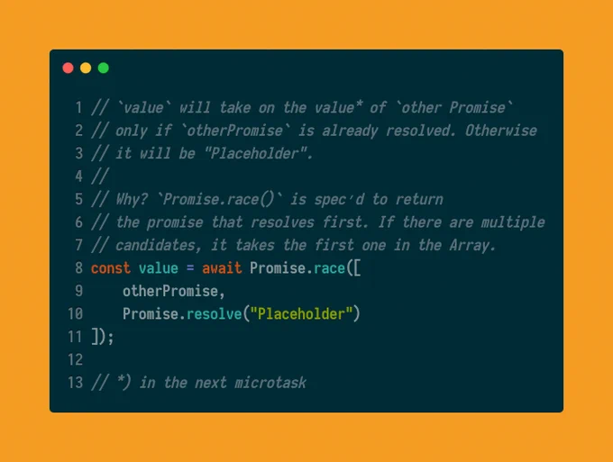 const value = await Promise.race([otherPromise, Promise.resolve("Placeholder")]); `value` will take on the value* of `other Promise` only if `otherPromise` is already resolved. Otherwise it will be "Placeholder".   Why? `Promise.race()` is spec’d to return the promise that resolves first. If there are multiple candidates, it takes the first one in the Array.