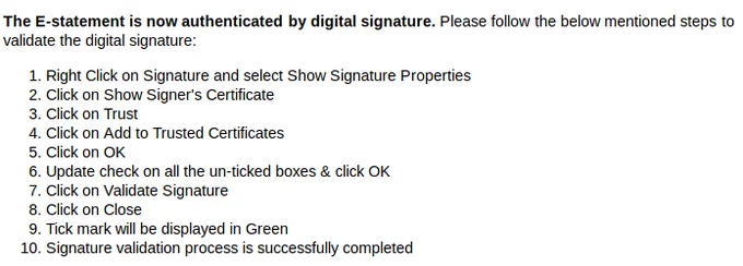Screenshot of an email. Text:


The E-statement is now authenticated by digital signature. Please follow the below mentioned steps to validate the digital signature:

    Right Click on Signature and select Show Signature Properties
    Click on Show Signer's Certificate
    Click on Trust
    Click on Add to Trusted Certificates
    Click on OK
    Update check on all the un-ticked boxes & click OK
    Click on Validate Signature
    Click on Close
    Tick mark will be displayed in Green
    Signature validation process is successfully completed