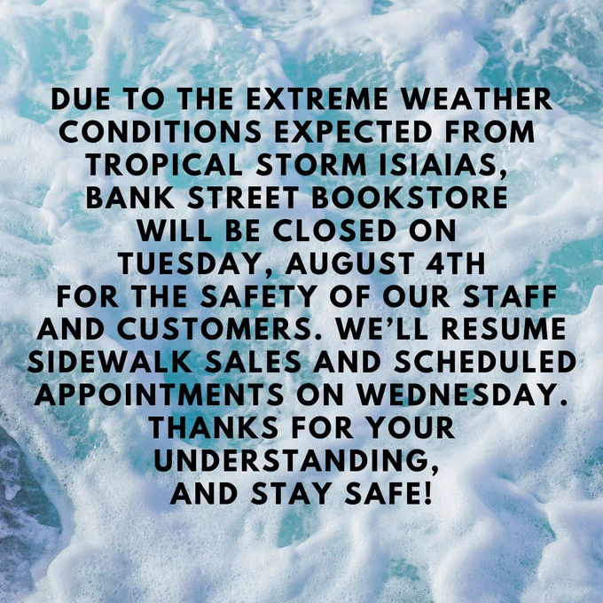 Due to the extreme weather conditions expected today from Tropical Storm Isiaias, Bank Street Bookstore will be closed on Tuesday, August 4th. We’ll resume sidewalk sales and scheduled appointments on Wednesday. Thanks for your understanding, and stay safe!