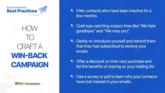 In order to craft a win-back campaign:
1. Filter contacts who've been inactive for a few months.
2. Craft eye-catching subject lines line "We hate goodbyes" and "We miss you".
3. Gently re-introduce yourself and remind them that they'd subscribed to receive your emails.
4. Offer a discount on their next purchase and list the benefits of staying on your mailing lists.
5. Use a survey or poll to learn why your contacts have lost interest in your emails.
