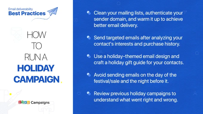 How to run a holiday campaign?
1. Clean your mailing lists, authenticate your sender domain, and warm it up to achieve better email delivery.
2. Send targeted emails after analyzing your contact's interests and purchase history.
3. Use a holiday-themed email design and craft a holiday gift guide for your contacts.
4. Avoid sending emails on the day of the festival/sale and the night before it.
5. Review previous holiday campaigns to understand what went right and wrong.