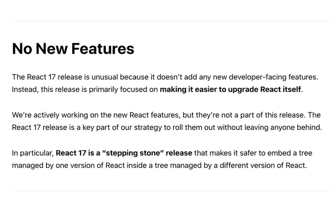 The React 17 release is unusual because it doesn’t add any new developer-facing features. Instead, this release is primarily focused on making it easier to upgrade React itself.

We’re actively working on the new React features, but they’re not a part of this release. The React 17 release is a key part of our strategy to roll them out without leaving anyone behind.

In particular, React 17 is a “stepping stone” release that makes it safer to embed a tree managed by one version of React inside a tree managed by a different version of React.