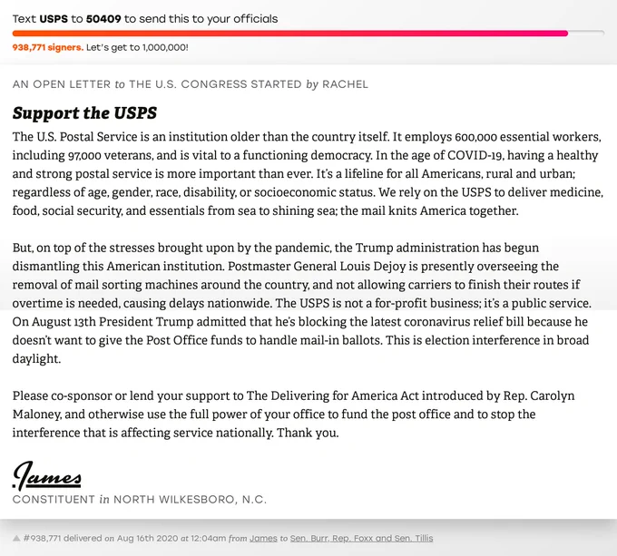 The letter subject is: Support the USPS and the body is: The U.S. Postal Service is an institution older than the country itself. It employs 600,000 essential workers, including 97,000 veterans, and is vital to a functioning democracy. In the age of COVID-19, having a healthy and strong postal service is more important than ever. It’s a lifeline for all Americans, rural and urban; regardless of age, gender, race, disability, or socioeconomic status. We rely on the USPS to deliver medicine, food, social security, and essentials from sea to shining sea; the mail knits America together.

But, on top of the stresses brought upon by the pandemic, the Trump administration has begun dismantling this American institution. Postmaster General Louis Dejoy is presently overseeing the removal of mail sorting machines around the country, and not allowing carriers to finish their routes if overtime is needed, causing delays nationwide. The USPS is not a for-profit business; it’s a public service. On