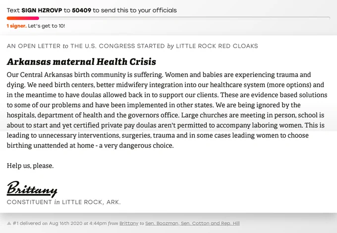 The letter subject is: Arkansas maternal Health Crisis and the body is: Our Central Arkansas birth community is suffering. Women and babies are experiencing trauma and dying. We need birth centers, better midwifery integration into our healthcare system (more options) and in the meantime to have doulas allowed back in to support our clients. These are evidence based solutions to some of our problems and have been implemented in other states. We are being ignored by the hospitals, department of health and the governors office. Large churches are meeting in person, school is about to start and yet certified private pay doulas aren't permitted to accompany laboring women. This is leading to unnecessary interventions, surgeries, trauma and in some cases leading women to choose birthing unattended at home - a very dangerous choice. 

Help us, please.
