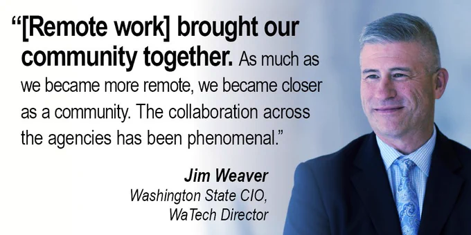 Photo of Jim Weaver, Washington State CIO and WaTech Director, with a quote: “[Remote work] brought our community together. As much as we became more remote, we became closer as a community. The collaboration across the agencies has been phenomenal.”