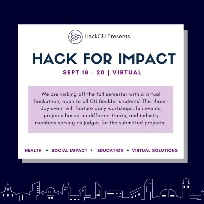 Hack for Impact. September 18 - 20, Virtual event. We are kicking off the fall semester with a virtual hackathon, open to all CU Boulder students! This three-day event will feature daily workshops, fun events, projects based on different tracks, and industry members serving as judges for the submitted projects.