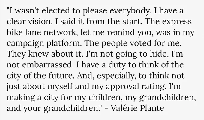 Quote from Montreal's mayor, Valérie Plante: "I wasn't elected to please everybody. I have a clear vision. I said it from the start. The express bike lane network, let me remind you, was in my campaign platform. The people voted for me. They knew about it. I'm not going to hide, I'm not embarrassed. I have a duty to think of the city of the future. And, especially, to think not just about myself and my approval rating. I'm making a city for my children, my grandchildren, and your grandchildren."