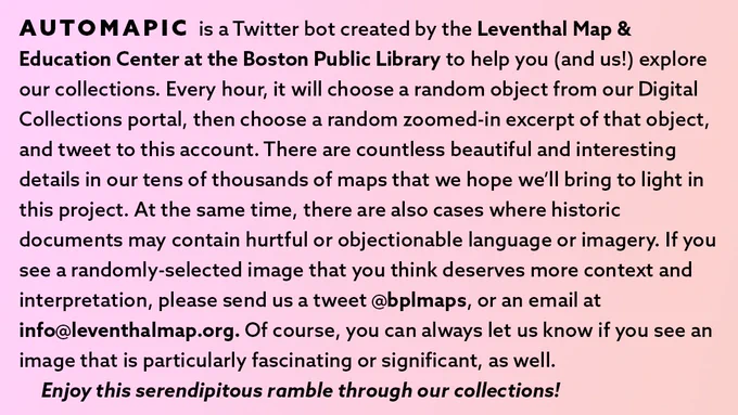 AUTOMAPIC is a Twitter bot created by the Leventhal Map & Education Center at the Boston Public Library to help you (and us!) explore our collections. Every hour, it will choose a random object from our Digital Collections portal, then choose a random zoomed-in excerpt of that object, and tweet to this account. There are countless beautiful and interesting details in our tens of thousands of maps that we hope we’ll bring to light in this project. At the same time, there are also cases where historic documents may contain hurtful or objectionable language or imagery. If you see a randomly-selected image that you think deserves more context and interpretation, please send us a tweet @bplmaps, or an email at info@leventhalmap.org. Of course, you can always let us know if you see an image that is particularly fascinating or significant, as well. 
	Enjoy this serendipitous ramble through our collections! 