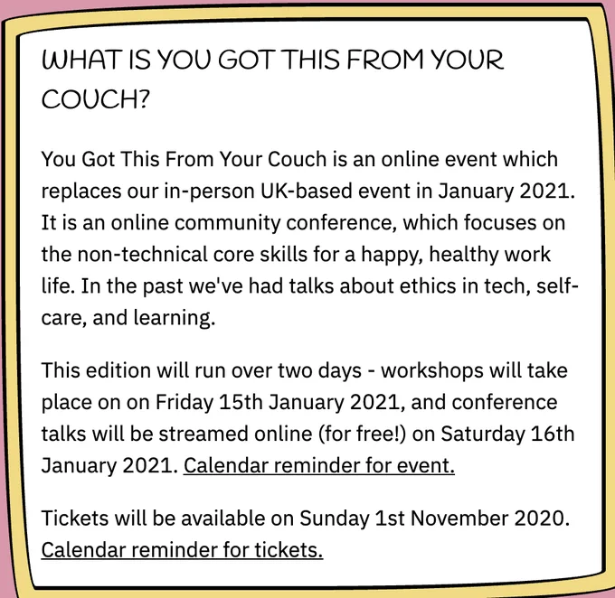 From the YouGotThis from your couch conference website. 

"WHAT IS YOU GOT THIS FROM YOUR COUCH?
You Got This From Your Couch is an online event which replaces our in-person UK-based event in January 2021. It is an online community conference, which focuses on the non-technical core skills for a happy, healthy work life. In the past we've had talks about ethics in tech, self-care, and learning.

This edition will run over two days - workshops will take place on on Friday 15th January 2021, and conference talks will be streamed online (for free!) on Saturday 16th January 2021. Calendar reminder for event.

Tickets will be available on Sunday 1st November 2020. Calendar reminder for tickets."
