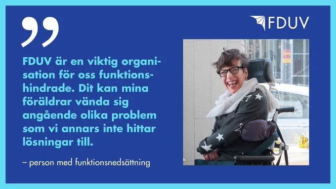 "FDUV är en viktig organisation för oss funktionshindrade. Dit kan mina föräldrar vända sig angående olika problem som vi inte annars hittar lösningar till." - person med funktionsnedsättning.