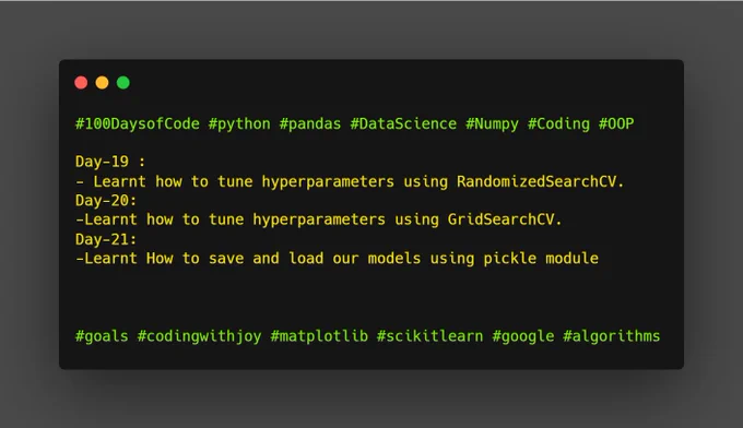#100DaysofCode #python #pandas #DataScience #Numpy #Coding #OOP

Day-19 :
- Learnt how to tune hyperparameters using RandomizedSearchCV.
Day-20:
-Learnt how to tune hyperparameters using GridSearchCV.
Day-21:
-Learnt How to save and load our models using pickle module



#goals #codingwithjoy #matplotlib #scikitlearn #google #algorithms