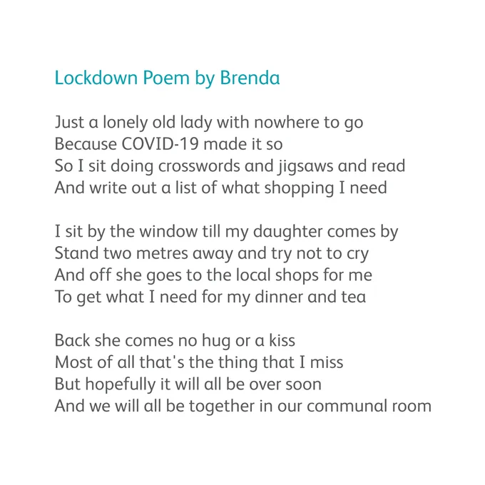 Poem reads:

Lockdown Poem by Brenda

Just a lonely old lady with nowhere to go
Because COVID-19 made it so
So I sit doing crosswords and jigsaws and read
And write out a list of what shopping I need
 
I sit by the window till my daughter comes by
Stand two metres away and try not to cry
And off she goes to the local shops for me
To get what I need for my dinner and tea
 
Back she comes no hug or a kiss
Most of all that's the thing that I miss
But hopefully it will all be over soon
And we will all be together in our communal room