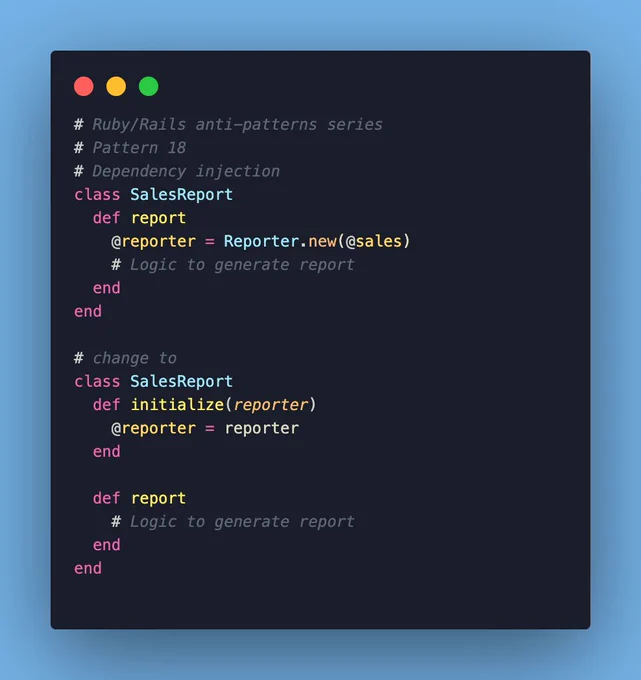 dependency injection example:

# Ruby/Rails anti-patterns series
# Pattern 18
# Dependency injection
class SalesReport
  def report
    @reporter = Reporter.new(@sales)
    # Logic to generate report
  end
end

# change to
class SalesReport
  def initialize(reporter)
    @reporter = reporter
  end

  def report
    # Logic to generate report
  end
end
